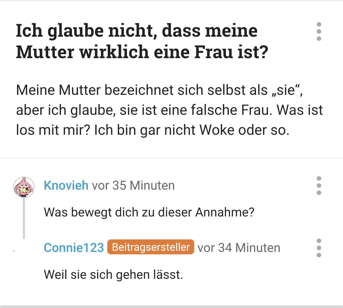 Frage:
Ich glaube nicht, dass meine Mutter wirklich eine Frau ist?

Meine Mutter bezeichnet sich selbst als „sie“, aber ich glaube, sie ist eine falsche Frau. Was ist los mit mir? Ich bin gar nicht Woke oder so.

Knovieh:
Was bewegt dich zu dieser Annahme?

Connie123 Beitragsersteller:
Weil sie sich gehen lässt.
