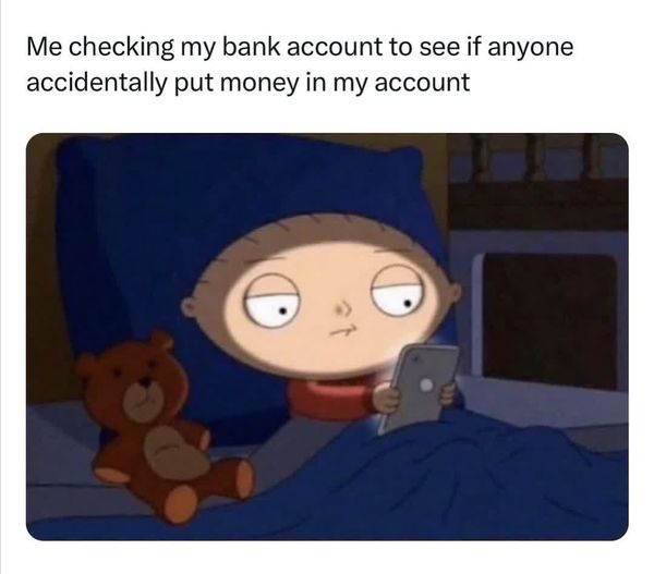 me checking my bank account in case someone accidentally put money in my account.  Stewie from family guy checks his phone in bed