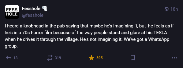 A confession on Mastodon posted by Fesshole that says, "I heard a knobhead in the pub saying that maybe he's imagining it, but  he feels as if he's in a 70s horror film because of the way people stand and glare at his TESLA when he drives it through the village. He's not imagining it. We've got a WhatsApp group."