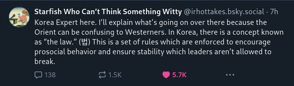 Korea Expert here. I’ll explain what’s going on over there because the Orient can be confusing to Westerners. In Korea, there is a concept known as “the law.” (법) This is a set of rules which are enforced to encourage prosocial behavior and ensure stability which leaders aren’t allowed to break.