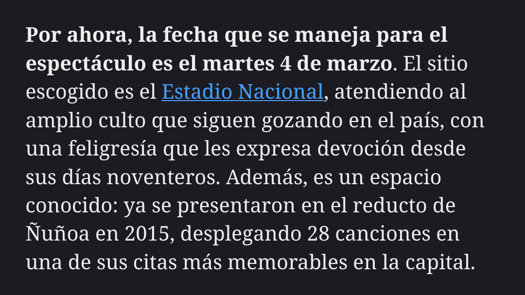 Por ahora, la fecha que se maneja para el espectáculo es el martes 4 de marzo. El sitio escogido es el Estadio Nacional, atendiendo al amplio culto que siguen gozando en el país, con una feligresía que les expresa devoción desde sus días noventeros. Además, es un espacio conocido: ya se presentaron en el reducto de Ñuñoa en 2015, desplegando 28 canciones en una de sus citas más memorables en la capital.