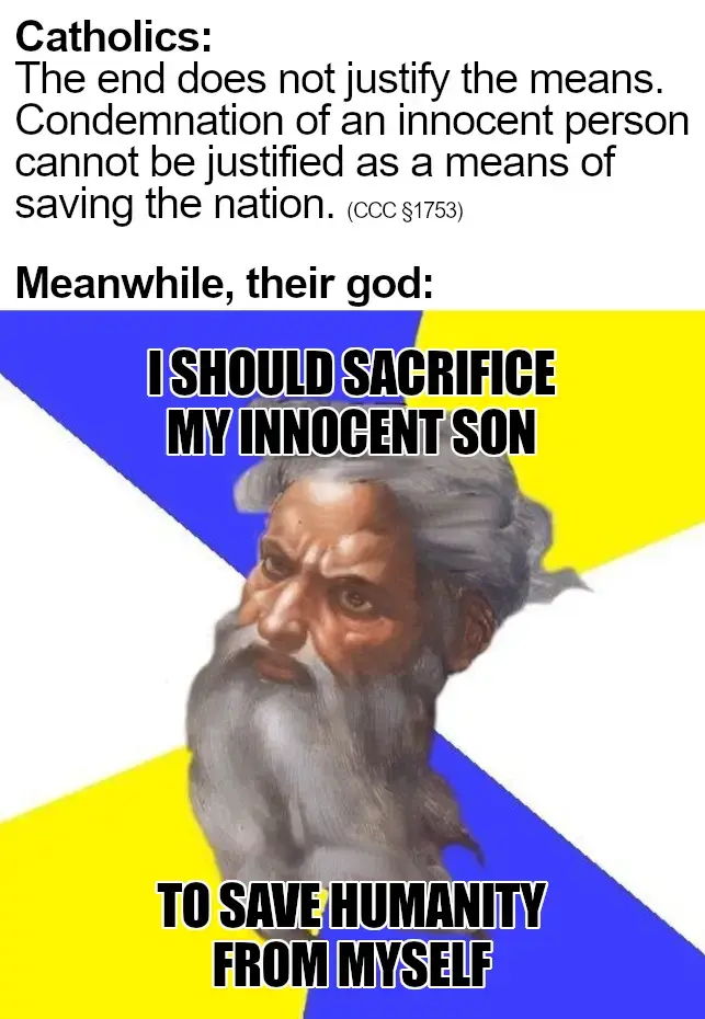 Catholics: "The end does not justify the means. Condemnation of an innocent person cannot be justified as a means of saving the nation." (Catechism of the Catholic Church §1753). Meanwhile, their god says: "I should sacrifice my innocent son to save humanity from myself".