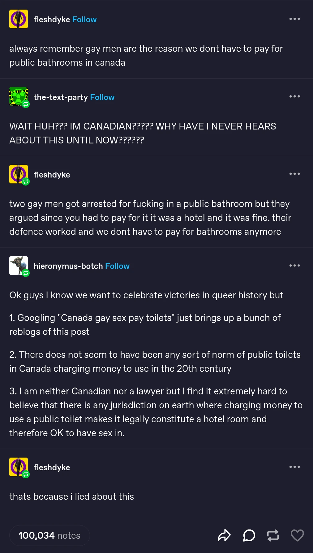 Tumblr post featuring multible users conversing. fleshdyke: "always remember gay men are the reason we dont have to pay for public bathrooms in canada" the-text-party: "WAIT HUH??? IM CANADIAN????? WHY HAVE I NEVER HEARS ABOUT THIS UNTIL NOW??????" fleshdyke: "two gay men got arrested for fucking in a public bathroom but they argued since you had to pay for it it was a hotel and it was fine. their defence worked and we dont have to pay for bathrooms anymore" hieronymus-botch: "Ok guys I know we want to celebrate victories in queer history but  1. Googling "Canada gay sex pay toilets" just brings up a bunch of reblogs of this post  2. There does not seem to have been any sort of norm of public toilets in Canada charging money to use in the 20th century  3. I am neither Canadian nor a lawyer but I find it extremely hard to believe that there is any jurisdiction on earth where charging money to use a public toilet makes it legally constitute a hotel room and therefore OK to have sex in." fleshdyke: "thats because i lied about this" 100,034 notes