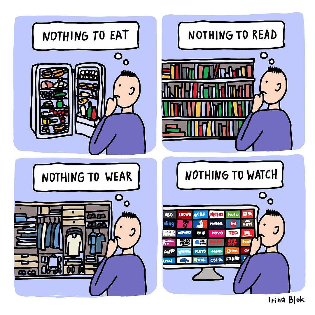 A four-panel comic depicting a person standing in front of abundant choices yet feeling unsatisfied.

1. First panel: A person stares at a fully stocked refrigerator with the thought bubble, "Nothing to eat."


2. Second panel: The same person stands in front of a bookshelf filled with books, thinking, "Nothing to read."


3. Third panel: The person looks at a wardrobe packed with clothes, thinking, "Nothing to wear."


4. Fourth panel: The person sits in front of a screen with numerous streaming service options, thinking, "Nothing to watch."