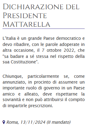 Dichiarazione del Presidente #Mattarella

L’Italia è un grande Paese democratico e devo ribadire, con le parole adoperate in altra occasione, il 7 ottobre 2022, che “sa badare a sé stessa nel rispetto della sua Costituzione”.

Chiunque, particolarmente se, come annunziato, in procinto di assumere un importante ruolo di governo in un Paese amico e alleato, deve rispettarne la sovranità e non può attribuirsi il compito di impartirle prescrizioni.
