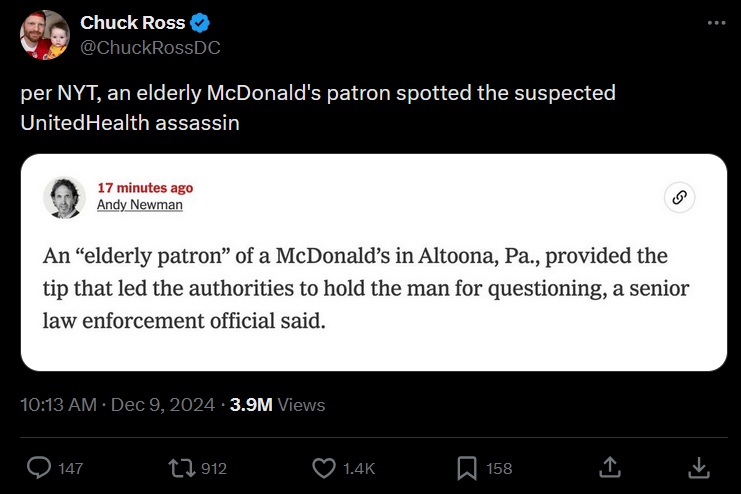 A screenshot of a Tweet by verified Twitter user Chuck Ross (@ChuckRossDC). It was posted at 10:13 AM on December 9th, 2024 and received 3.9 Million views, 147 comments, 912 retweets, 1.4 thousand likes, and 158 bookmarks at time of screenshot. It reads as follows:  "per NYT, an elderly McDonald's patron spotted the suspected UnitedHealth assassin"  The tweet attaches a screenshot from the New York Times website from journalist Andy Newman, made 17 minutes before the Tweeter captured it. It reads as follows:  "An 'elderly patron' of a McDonald's in Altoona, PA., provided the tip that led the authorities to hold the man for questioning, a senior law enforcement official said."