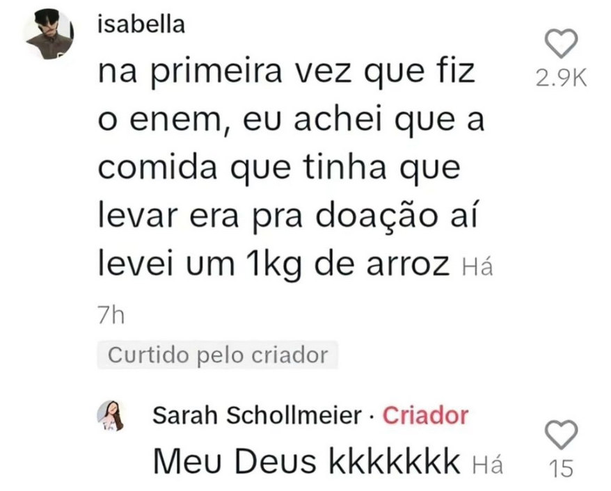 Print de comentários no Instagram. Uma conta com nome de "isabella" diz:

"na primeira vez que fiz o enem, eu achei que a comida que tinha que levar era pra doação, aí levei um 1kg de arroz"

Abaixo, Sarah Schollmeier responde:

"Meu deus kkkkkkk"