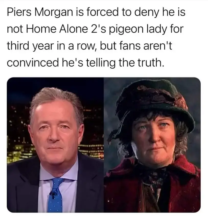 "Piers Morgan is forced to deny he is not Home Alone 2's pigeon lady for the third year in a row, but fans aren't convinced he's telling the truth" With an two images of Piers Morgan and the pigeon lady, looking remarkable alike.