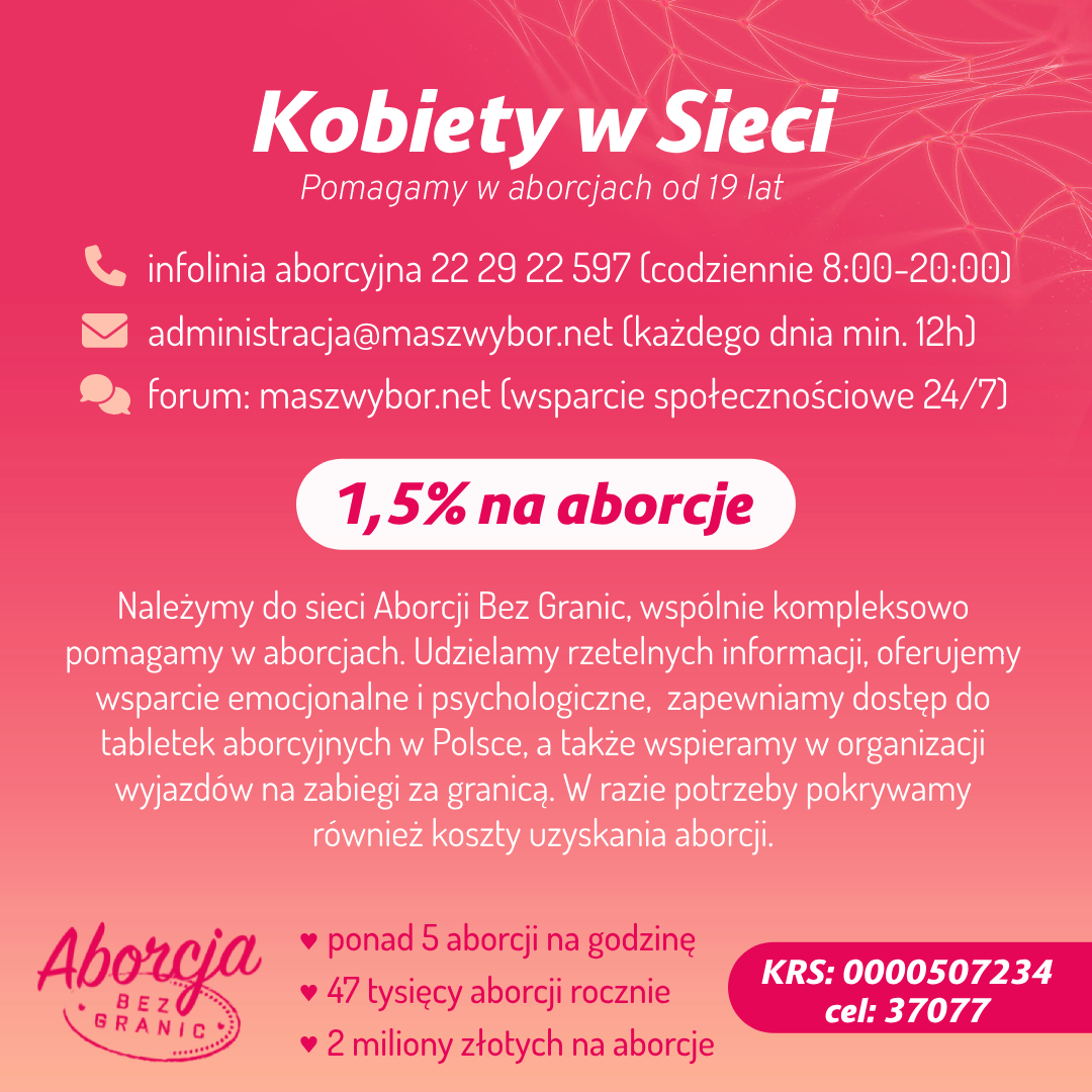 
Kobiety w Sieci
Pomagamy w aborcjach od 19 lat

infolinia aborcyjna 22 29 22 597 (codziennie 8:00-20:00) administracja@maszwybor.net (każdego dnia min. 12h) forum: maszwybor.net (wsparcie społecznościowe 24/7)
1,5% na aborcje

Należymy do sieci Aborcji Bez Granic, wspólnie kompleksowo pomagamy w aborcjach. Udzielamy rzetelnych informacji, oferujemy wsparcie emocjonalne i psychologiczne, zapewniamy dostęp do tabletek aborcyjnych w Polsce, a także wspieramy w organizacji wyjazdów na zabiegi za granicą. W razie potrzeby pokrywamy również koszty uzyskania aborcji.

Aborcja BEZ GRANIC
❤ ponad 5 aborcji na godzinę 
❤ 47 tysięcy aborcji rocznie
❤ 2 miliony złotych na aborcje

KRS: 0000507234
cel: 37077